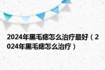 2024年黑毛痣怎么治疗最好（2024年黑毛痣怎么治疗）