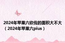 2024年苹果六砍伐的面积大不大（2024年苹果六pius）