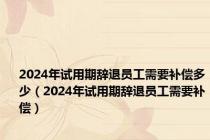 2024年试用期辞退员工需要补偿多少（2024年试用期辞退员工需要补偿）