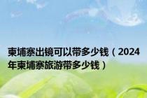 柬埔寨出镜可以带多少钱（2024年柬埔寨旅游带多少钱）