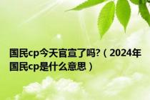 国民cp今天官宣了吗?（2024年国民cp是什么意思）