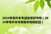2024年专升本考试改革好考吗（2024年专升本与专接本有啥区别）