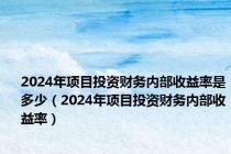 2024年项目投资财务内部收益率是多少（2024年项目投资财务内部收益率）