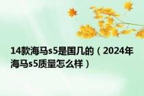 14款海马s5是国几的（2024年海马s5质量怎么样）