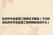 杭州市专业监理工程师证书查询（今日时讯杭州市专业监理工程师网络培训平台）