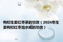 枸杞生姜红枣茶的功效（2024年生姜枸杞红枣泡水喝的功效）