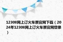 12308网上订火车票官网下载（2024年12308网上订火车票官网登录）