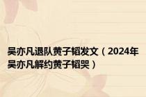 吴亦凡退队黄子韬发文（2024年吴亦凡解约黄子韬哭）