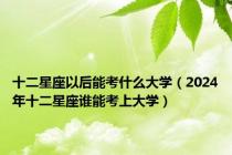 十二星座以后能考什么大学（2024年十二星座谁能考上大学）