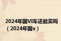 2024年国VI车还能买吗（2024年国v）