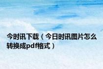 今时讯下载（今日时讯图片怎么转换成pdf格式）