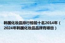 韩国化妆品排行榜前十名2014年（2024年韩国化妆品品牌有哪些）