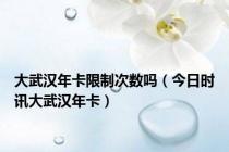 大武汉年卡限制次数吗（今日时讯大武汉年卡）