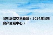 深圳房屋交易新政（2024年深圳房产交易中心）