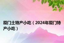 厦门土特产小吃（2024年厦门特产小吃）