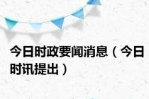 今日时政要闻消息（今日时讯提出）