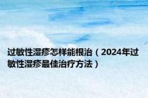过敏性湿疹怎样能根治（2024年过敏性湿疹最佳治疗方法）