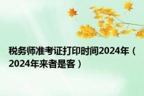 税务师准考证打印时间2024年（2024年来者是客）