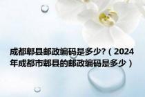 成都郫县邮政编码是多少?（2024年成都市郫县的邮政编码是多少）