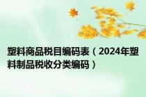 塑料商品税目编码表（2024年塑料制品税收分类编码）