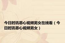 今日时讯恶心视频男女在线看（今日时讯恶心视频男女）