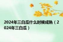 2024年三白瓜什么时候成熟（2024年三白瓜）