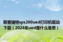 斯普瑞特sps200ued打印机驱动下载（2024年ued是什么意思）