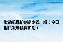 发动机保护剂多少钱一瓶（今日时讯发动机保护剂）