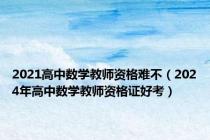 2021高中数学教师资格难不（2024年高中数学教师资格证好考）