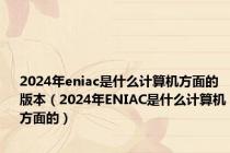 2024年eniac是什么计算机方面的版本（2024年ENIAC是什么计算机方面的）