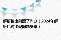 解析包出问题了咋办（2024年解析包时出现问题安卓）