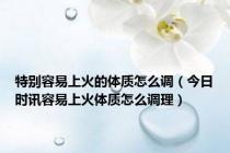 特别容易上火的体质怎么调（今日时讯容易上火体质怎么调理）