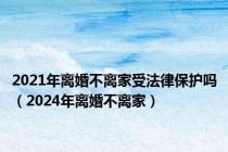 2021年离婚不离家受法律保护吗（2024年离婚不离家）