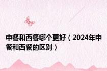 中餐和西餐哪个更好（2024年中餐和西餐的区别）