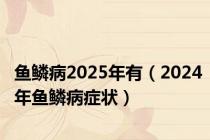 鱼鳞病2025年有（2024年鱼鳞病症状）