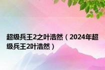 超级兵王2之叶浩然（2024年超级兵王2叶浩然）