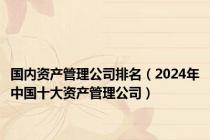 国内资产管理公司排名（2024年中国十大资产管理公司）