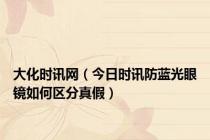 大化时讯网（今日时讯防蓝光眼镜如何区分真假）