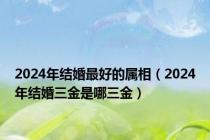 2024年结婚最好的属相（2024年结婚三金是哪三金）
