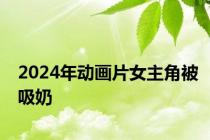 2024年动画片女主角被吸奶