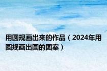 用圆规画出来的作品（2024年用圆规画出圆的图案）