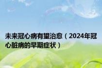 未来冠心病有望治愈（2024年冠心脏病的早期症状）