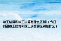 竣工结算和竣工决算有什么区别?（今日时讯竣工结算和竣工决算的区别是什么）