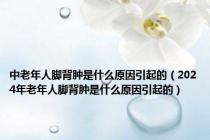 中老年人脚背肿是什么原因引起的（2024年老年人脚背肿是什么原因引起的）