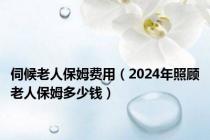 伺候老人保姆费用（2024年照顾老人保姆多少钱）