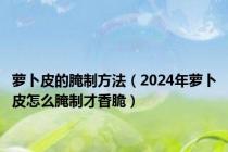 萝卜皮的腌制方法（2024年萝卜皮怎么腌制才香脆）