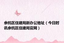 余杭区住建局新办公地址（今日时讯余杭区住建局官网）