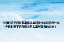 今日时讯下调存款准备金率对股市的影响是什么（今日时讯下调存款准备金率对股市的影响）