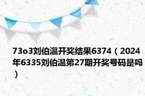 73o3刘伯温开奖结果6374（2024年6335刘伯温第27期开奖号码是吗）