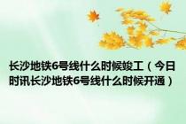 长沙地铁6号线什么时候竣工（今日时讯长沙地铁6号线什么时候开通）